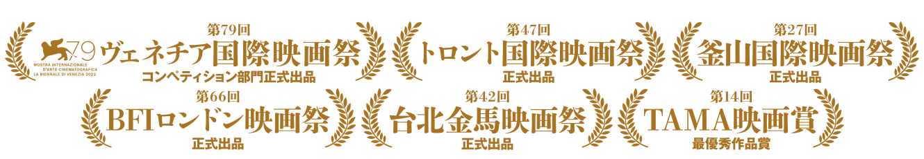 第79回 ヴェネチア国際映画祭コンペティション部門正式出品 第47回トロント国際映画祭正式出品 第27回釜山国際映画祭正式出品 第66回BFIロンドン映画祭正式出品 第42回台北金馬映画祭正式出品 第14回TAMA映画賞最優秀作品賞