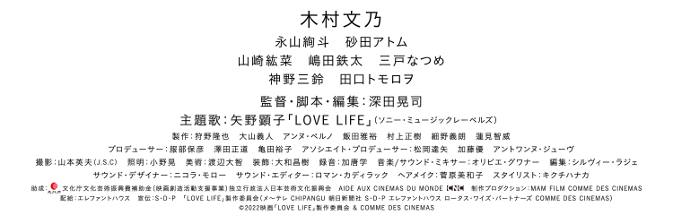 木村文乃　監督・脚本：深田晃司　Inspired by 矢野顕子「LOVE LIFE」 製作：「LOVE LIFE」製作委員会（メ～テレ CHIPANGU 朝日新聞社 S・D・P エレファントハウス ロータス・ワイズ・パートナーズ COMME DES CINEMAS）配給：エレファントハウス　フランス配給：ART HOUSE　©2022映画「LOVE LIFE」製作委員会＆COMME DES CINEMAS