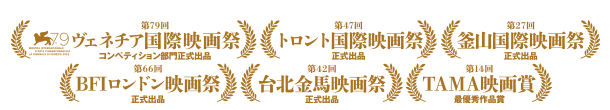 第79回 ヴェネチア国際映画祭コンペティション部門正式出品 第47回トロント国際映画祭正式出品 第27回釜山国際映画祭正式出品 第66回BFIロンドン映画祭正式出品 第42回台北金馬映画祭正式出品 第14回TAMA映画賞最優秀作品賞