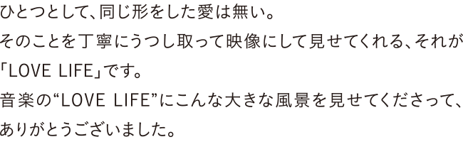 ひとつとして、同じ形をした愛は無い。そのことを丁寧にうつし取って映像にして見せてくれる、それが「LOVE LIFE」です。音楽の“LOVE LIFE”にこんな大きな風景を見せてくださって、ありがとうございました。